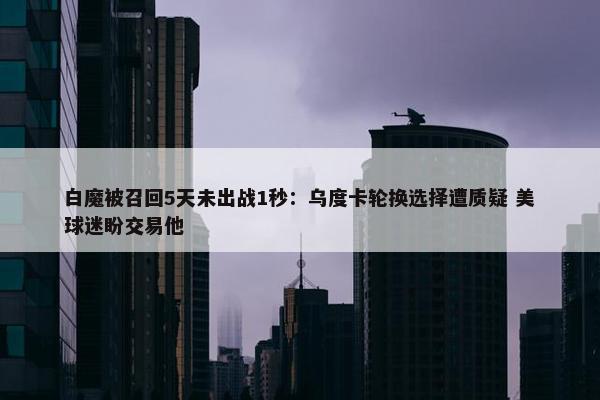 白魔被召回5天未出战1秒：乌度卡轮换选择遭质疑 美球迷盼交易他