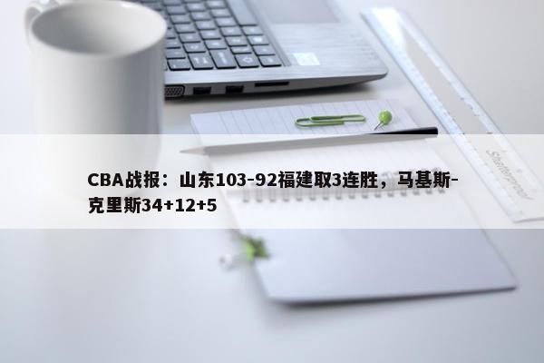 CBA战报：山东103-92福建取3连胜，马基斯-克里斯34+12+5