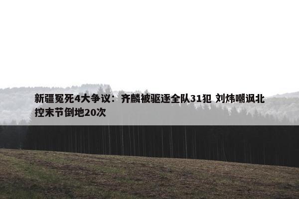 新疆冤死4大争议：齐麟被驱逐全队31犯 刘炜嘲讽北控末节倒地20次