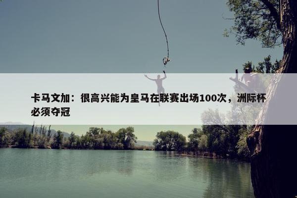 卡马文加：很高兴能为皇马在联赛出场100次，洲际杯必须夺冠