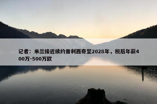 记者：米兰接近续约普利西奇至2028年，税后年薪400万-500万欧