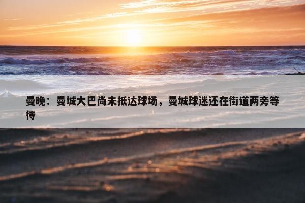 曼晚：曼城大巴尚未抵达球场，曼城球迷还在街道两旁等待