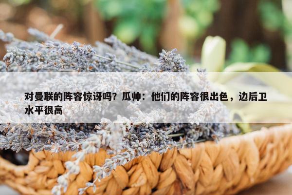 对曼联的阵容惊讶吗？瓜帅：他们的阵容很出色，边后卫水平很高