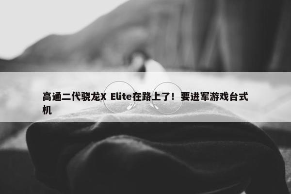 高通二代骁龙X Elite在路上了！要进军游戏台式机