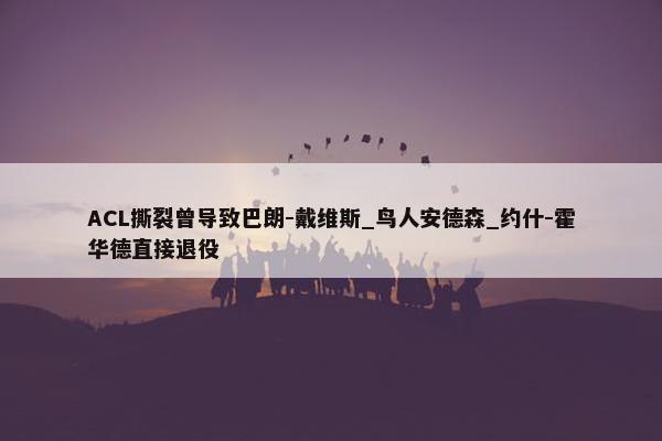 ACL撕裂曾导致巴朗-戴维斯_鸟人安德森_约什-霍华德直接退役