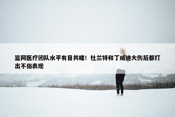 篮网医疗团队水平有目共睹！杜兰特和丁威迪大伤后都打出不俗表现