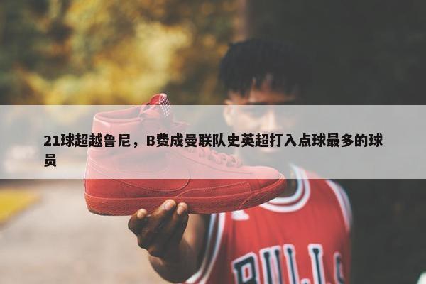 21球超越鲁尼，B费成曼联队史英超打入点球最多的球员