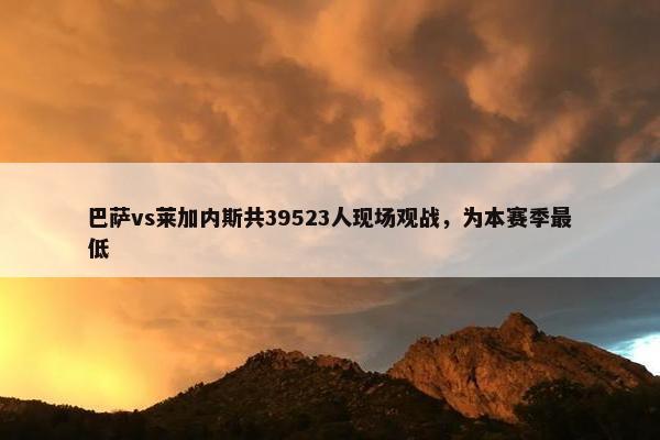 巴萨vs莱加内斯共39523人现场观战，为本赛季最低