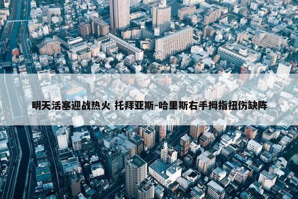 明天活塞迎战热火 托拜亚斯-哈里斯右手拇指扭伤缺阵