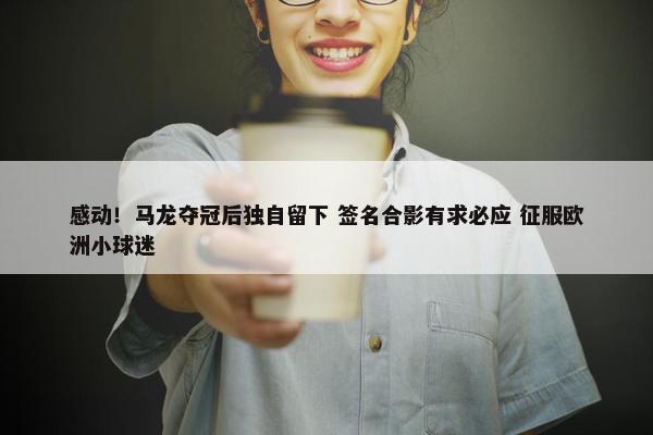 感动！马龙夺冠后独自留下 签名合影有求必应 征服欧洲小球迷