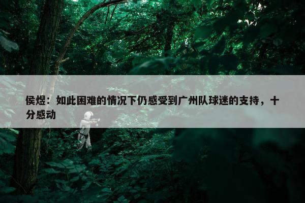 侯煜：如此困难的情况下仍感受到广州队球迷的支持，十分感动