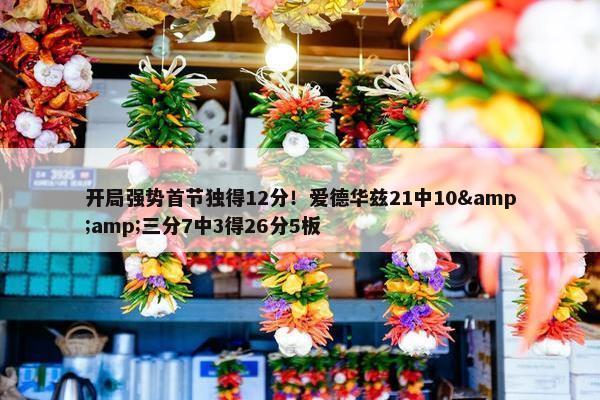 开局强势首节独得12分！爱德华兹21中10&amp;三分7中3得26分5板