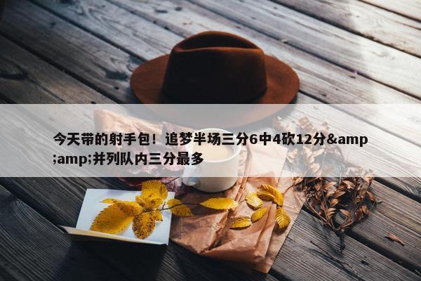 今天带的射手包！追梦半场三分6中4砍12分&amp;并列队内三分最多