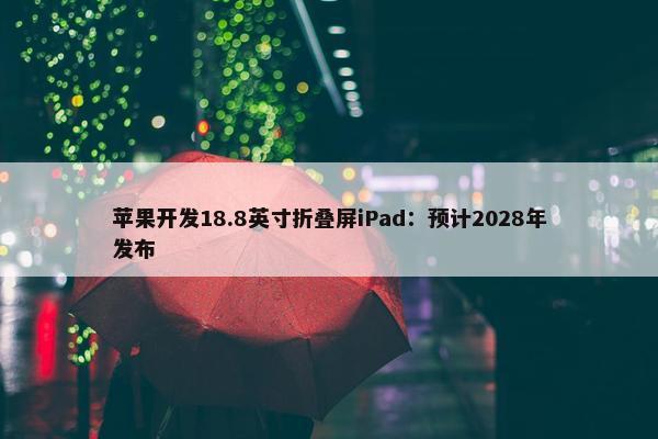 苹果开发18.8英寸折叠屏iPad：预计2028年发布