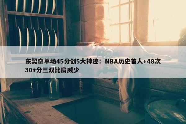 东契奇单场45分创5大神迹：NBA历史首人+48次30+分三双比肩威少