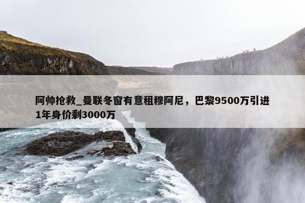 阿帅抢救_曼联冬窗有意租穆阿尼，巴黎9500万引进1年身价剩3000万