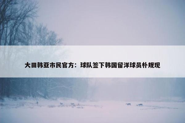 大田韩亚市民官方：球队签下韩国留洋球员朴规现