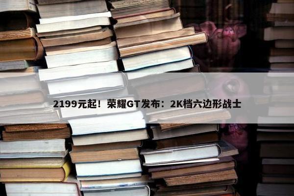 2199元起！荣耀GT发布：2K档六边形战士