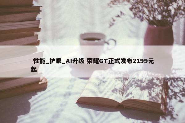  性能_护眼_AI升级 荣耀GT正式发布2199元起