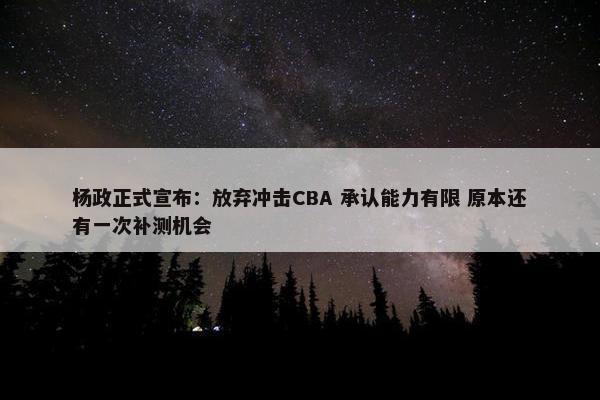 杨政正式宣布：放弃冲击CBA 承认能力有限 原本还有一次补测机会