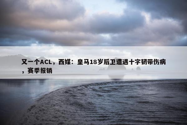 又一个ACL，西媒：皇马18岁后卫遭遇十字韧带伤病，赛季报销