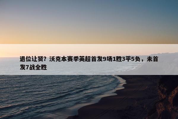 退位让贤？沃克本赛季英超首发9场1胜3平5负，未首发7战全胜