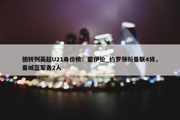 德转列英超U21身价榜：霍伊伦_约罗领衔曼联4将，曼城蓝军各2人