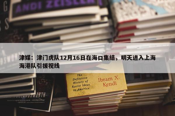 津媒：津门虎队12月16日在海口集结，明天进入上海海港队引援视线