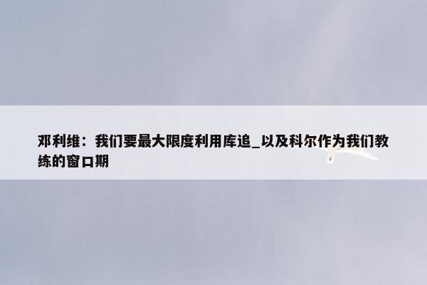 邓利维：我们要最大限度利用库追_以及科尔作为我们教练的窗口期