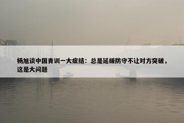 杨旭谈中国青训一大症结：总是延缓防守不让对方突破，这是大问题