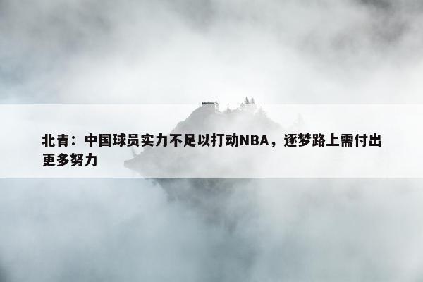 北青：中国球员实力不足以打动NBA，逐梦路上需付出更多努力