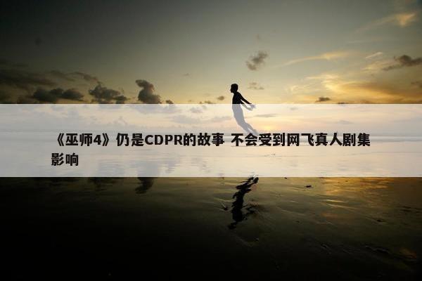 《巫师4》仍是CDPR的故事 不会受到网飞真人剧集影响