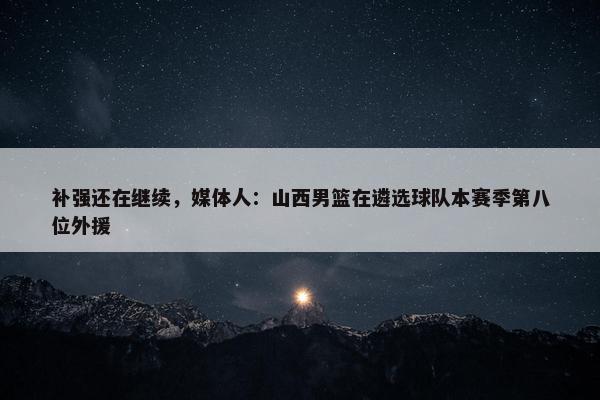 补强还在继续，媒体人：山西男篮在遴选球队本赛季第八位外援