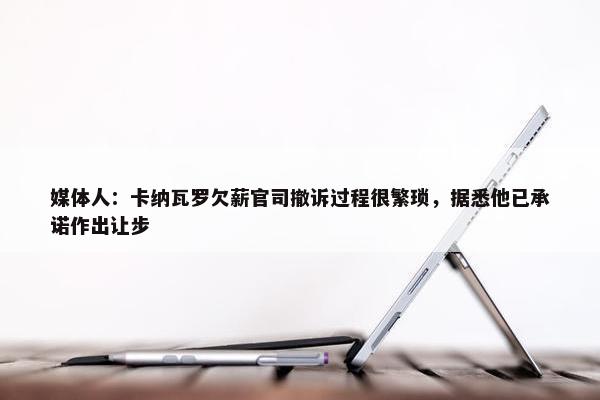 媒体人：卡纳瓦罗欠薪官司撤诉过程很繁琐，据悉他已承诺作出让步