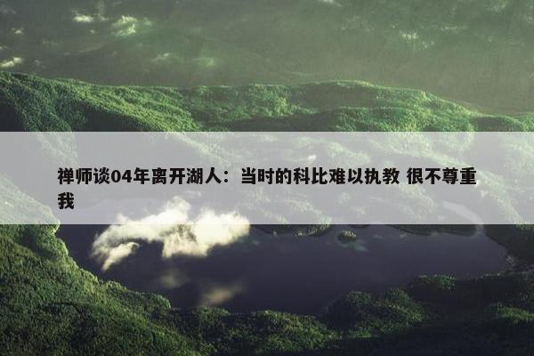 禅师谈04年离开湖人：当时的科比难以执教 很不尊重我