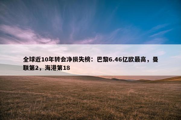 全球近10年转会净损失榜：巴黎6.46亿欧最高，曼联第2，海港第18