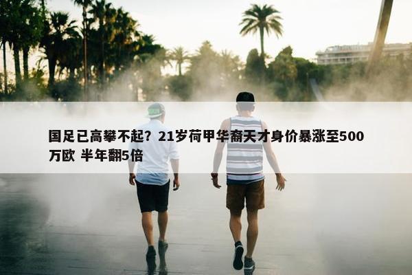 国足已高攀不起？21岁荷甲华裔天才身价暴涨至500万欧 半年翻5倍