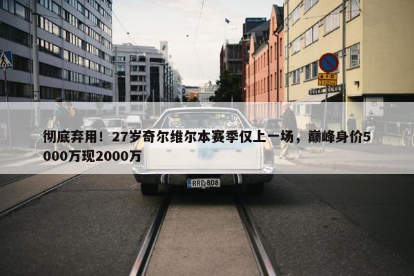 彻底弃用！27岁奇尔维尔本赛季仅上一场，巅峰身价5000万现2000万