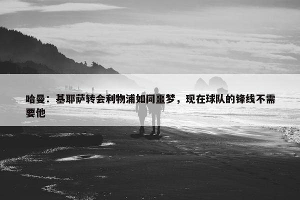 哈曼：基耶萨转会利物浦如同噩梦，现在球队的锋线不需要他