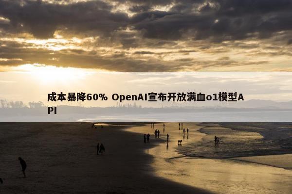 成本暴降60% OpenAI宣布开放满血o1模型API