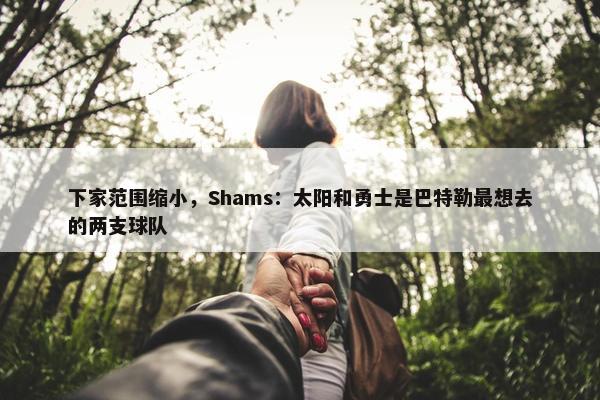 下家范围缩小，Shams：太阳和勇士是巴特勒最想去的两支球队