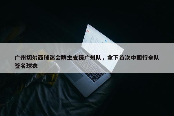 广州切尔西球迷会群主支援广州队，拿下首次中国行全队签名球衣