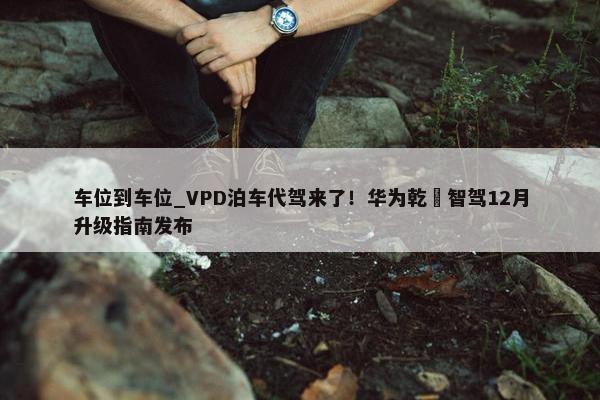 车位到车位_VPD泊车代驾来了！华为乾崑智驾12月升级指南发布