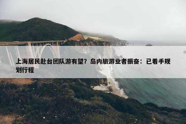 上海居民赴台团队游有望？岛内旅游业者振奋：已着手规划行程