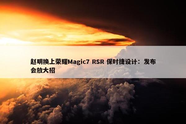 赵明换上荣耀Magic7 RSR 保时捷设计：发布会放大招