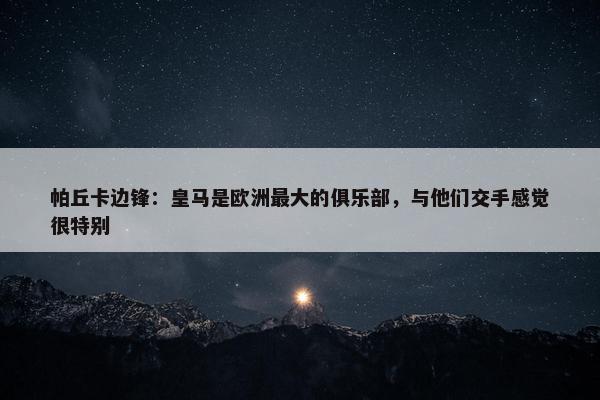 帕丘卡边锋：皇马是欧洲最大的俱乐部，与他们交手感觉很特别