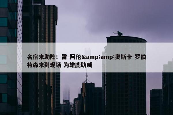 名宿来助阵！雷-阿伦&amp;奥斯卡-罗伯特森来到现场 为雄鹿助威