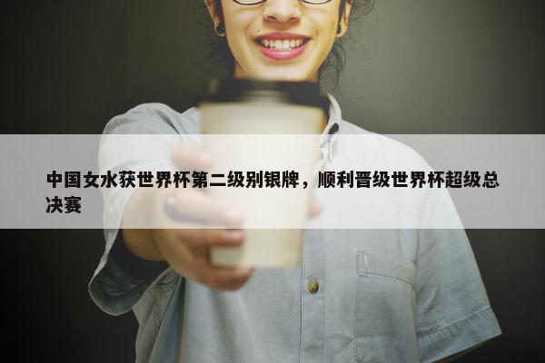 中国女水获世界杯第二级别银牌，顺利晋级世界杯超级总决赛