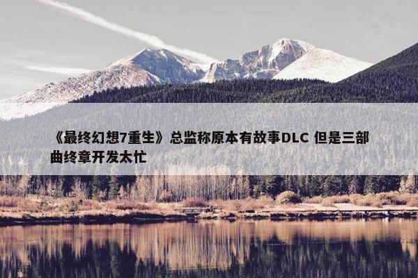 《最终幻想7重生》总监称原本有故事DLC 但是三部曲终章开发太忙