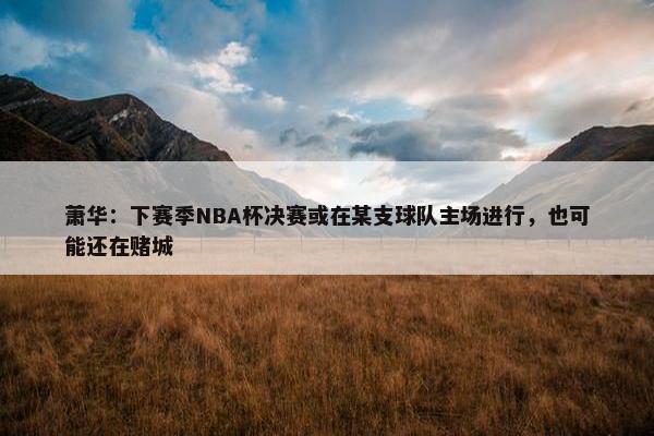 萧华：下赛季NBA杯决赛或在某支球队主场进行，也可能还在赌城